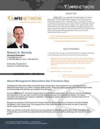  
 © 2015 Management Recruiters International, Inc., All rights reserved.
An Equal Opportunity Employer. Each office is independently owned and operated.
 
 
 
 
Robert A. Nichols
Account Executive
rnichols@mrica.com
p. 650.548.4800 ext. 3314 c. 650.458.4512
Industry Expertise
Insurance, Financial Services
ABOUT ME 
SHORT BIO: “I am originally from Birmingham, AL where I
grew up for 25 years. Right before turning 26 years old, I moved to
California in pursuit of my "American Dream". As an Expert Search
Consultant in the Insurance and Finance Industries I keep up with the
latest research and trends when it applies to my specific niche. I look
for the skill-sets and expertise that will have the greatest potential to
make an immediate impact on my client's growth. My network consists
of the top 25% of performing corporate level executives in the
Insurance & Finance sectors.”
“There is no greater feeling of satisfaction than finding the perfect 
candidate for my client and knowing that both the company and the 
new employee will benefit because of my efforts.” 
‐ R.A. Nichols 
JOB CATEGORIES 
• Currently I have strong, accomplished and very valuable candidates 
in the following areas of the Insurance & Finance Industries: 
COMMERCIAL LINES– Property & Casualty, Commercial Surety(Probate/Fiduciary, 
Fidelity & Crime, Public Official Bonds), Contract Surety, Excess & Surplus, Workers’ 
Comp., Inland Marine, General Liability, Umbrella, USL&H, Real Estate, General 
Liability, Employer Liability, Business Auto, Motor‐carrier policies, and Farm 
Agribusiness! 
PERSONAL LINES– Life/Health Insurance Producers, Auto, and GL 
FINANCIAL SERVICES – Series 6, 7, 65, 66 
Portfolio Managers, Commercial Lending, Private Wealth 
Advisor, Financial Advisor (Private Client Banking). 
About Management Recruiters San Francisco Bay
At Management Recruiters/ Sales Consultants San Francisco Bay, we are guided by one overriding principle –
effectively responding to our clients’ changing staffing needs. Today that means navigating the candidate-tight market
to find the people who will help your company thrive and grow.
As part of MRINetwork
®
, the world’s largest search and recruitment organization, we bring you not only the expertise
and experience of our own team, but also the total staffing resources of an international network. Our search
consultants are backed up by research capabilities, technological support, and experts in important areas such as
relocation and assessment.
Because we specialize in the Insurance & Finance industries, we can assure you of access to the best available
candidates in your market niche. We recognize that no two clients are alike, and we tailor our plan to meet your
specific goals and requirements.
When you choose to entrust the search for your new employee to Management Recruiters/ Sales Consultants San
Francisco Bay, you are forming a partnership that will help you solve your staffing challenges and meet demands for
growth.
 