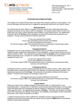 3049 Independence Dr., Ste. F
Livermore, CA 94551
t (650) 548-4800 • f (650) 548-4800
www.mrica.com
MANAGEMENT RECRUITERS
SALES CONSULTANTS
OF SAN FRANCISCO BAY
STAFFING SOLUTIONS OPTIONS
The majority of our clients find that each need within their company requires a unique solution. Our
Account Managers will work with you to suggest the appropriate solutions for your specific needs.
Retained Search
Our retained search option offers a complete, full-service search with a dedicated project team
assigned exclusively to your search until it is completed. Our retained search option is used at all
levels when you have a critical need that must be filled in a short period of time. Our replacement
guarantee will be for 90 days and all candidates recruited will be exclusively presented to your
company. The terms and conditions of retained search are:
1/3 due upon signing of the contract
1/3 due upon presentation of the short list of candidates
1/3 due upon fulfillment of the search
The service charge is 25% of the estimated first year’s compensation including base salary,
bonuses, and commissions.
Engagement Search
Engagement search is best utilized for your positions that must be filled in a timely period and
require thorough, professional representation in the marketplace. A project team will work with you
until the position is filled. Our replacement guarantee will be for 60 days and all candidates will be
offered exclusively to your company for a period of 30 days. The terms and conditions of
engagement search are:
1/3 due upon signing of the contract
2/3 due upon fulfillment of the search
The service charge is 27% of the estimated first year’s compensation including base salary,
bonuses, and commissions.
Contingency Search
Contingency search is used for ongoing openings that are not urgent in nature. Many clients select
this option when a critical need does not exist, but utilization of a particular profile is constant. Our
replacement guarantee will be 30 days. No exclusivity of candidates is offered with this search
method. The terms and conditions of contingency search are:
Full payment due upon successful fulfillment of the search.
The service charge is 30% of the estimated first year’s compensation including base salary,
bonuses, and commission.
Project Search
When your needs are for multiple candidates in the same profile, our project search is your
guaranteed option. A project team is selected to handle all openings simultaneously, insuring quality
control standards that are unsurpassed as well as timeliness in delivering a number of candidates
within your time frame. Our replacement guarantee is 90 days. The terms and conditions of project
search are based upon the difficulty of the search; the availability of candidates; the time required for
the process, and number of positions to be filled.
** Options include access to video conferencing, relocation services, cost of living reports,
background screening, behavioral reference checks and the support of MRINetwork’s international
network of high quality candidates.
 