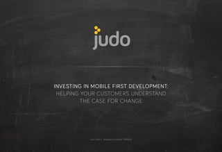 judo 2014 © · Registered number 7959933
INVESTING IN MOBILE FIRST DEVELOPMENT:
HELPING YOUR CUSTOMERS UNDERSTAND
THE CASE FOR CHANGE
 