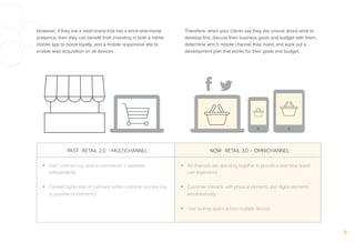 However, if they are a retail brand that has a brick-and-mortar
presence, then they can beneﬁt from investing in both a native
mobile app to boost loyalty, and a mobile responsive site to
enable lead acquisition on all devices.
Therefore, when your clients say they are unsure about what to
develop ﬁrst, discuss their business goals and budget with them,
determine which mobile channel they need, and work out a
development plan that works for their goals and budget.
PAST · RETAIL 2.0 – MULTICHANNEL NOW · RETAIL 3.0 – OMNICHANNEL
•  Each channel (e.g. store, e-commerce) is operated
independently
•  Created higher rate of confusion within customer journey due
to possible inconsistency
•  All channels are operating together to provide a seamless brand
user experience
•  Customer interacts with physical elements and digital elements
simultaneously
•  User journey spans across multiple devices
 