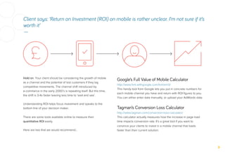 Client says: ‘Return on Investment (ROI) on mobile is rather unclear. I’m not sure if it’s
worth it’
—
Hold on. Your client should be considering the growth of mobile
as a channel and the potential of lost customers if they lag
competitive movements. The channel shift introduced by
e-commerce in the early 2000’s is repeating itself. But this time,
the shift is 3-4x faster leaving less time to ‘wait and see’.
Understanding ROI helps focus investment and speaks to the
bottom line of your decision maker.
There are some tools available online to measure their
quantitative ROI easily.
Here are two that we would recommend…
Google’s Full Value of Mobile Calculator
http://www.fvm.withgoogle.com/fvm/en/d/
This handy tool from Google lets you put in concrete numbers for
each mobile channel you have and return with ROI ﬁgures to you.
You can either enter data manually, or upload your AdWords data.
Tagman’s Conversion Loss Calculator
http://www.tagman.com/conversion-loss-calculator/
This calculator actually measures how the increase in page load
time impacts conversion rate. It’s a great tool if you want to
convince your clients to invest in a mobile channel that loads
faster than their current solution.
 