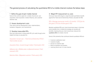 The general process of calculating the quantitative ROI of a mobile channel involves the below steps:
1 · Deﬁne the goal of each mobile channel
Some of the common goals for a mobile channel are: user
acquisition, lead acquisition, mobile inﬂuence, and customer
retention rate.
2 · Assess development costs
Then add up all the development costs: implementation,
hardware, integration, and maintenance.
3 · Develop measurable KPIs
Give each goal above a measurable KPI. Let’s walk through some
helpful formulae to calculate this.
Acquisition cost per user = Total Cost of Ownership (TCO) /
Total number of users
Acquisition Rate = [Leads through mobile / Total leads] x 100
Inﬂuence rate = [Mobile order or inﬂuenced revenue / Total
revenue] x 100
Retention Rate = [Repeated customer / Total users] x 100
4 · Weigh KPI measurement vs. costs
Once you have all the ﬁgures, weigh the total quantitative beneﬁt
against the Total Cost of Ownership (TCO) to calculate the ROI.
ROI = [Average revenue per month x 12 months] - [TCO for the
ﬁrst year] / [TCO for the ﬁrst year] x 100
Besides qualitative ROI, your client should also keep in mind that
some beneﬁts from a mobile-ﬁrst strategy are actually soft
beneﬁts, meaning that your client should also measure the
qualitative ROI of a mobile channel.
Some of the elements that contribute towards qualitative ROI are:
•  Customer satisfaction level
•  Customer loyalty
•  Access to customer data
•  Brand recognition and position
•  Learning how to win in a new channel
 