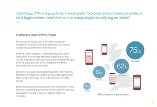 Customers’ rapid shift to mobile
Client says: ‘I think my customers would prefer to browse and purchase our products
on a bigger screen. I read that not that many people actually buy on mobile’
—
We are past the tipping point in the shift to mobile with
smartphone ownership nearing full penetration and phones
actually being used for their ‘smart’ features.
In the UK, mobile adoption is rapidly growing, driven by the
introduction of increasingly aﬀordable mobile devices (e.g.
Tesco’s Hudl tablets, Samsung’s Galaxy Ace smartphones). 72%
of the UK population now own a smartphone and 59% of
households own at least one tablet.
Consumers are rapidly taking advantage of the ‘smart’ features
aﬀorded by smartphones. Up from the low single digits in 2012,
today nearly ⅓ of all page views in the UK occur on mobile
devices.
Downloading apps, browsing websites, the smartphone is ﬁnally
more than a gloriﬁed feature phone and the collective consumer
expectation on mobile is being set high by mobile ﬁrst
innovators.
30%
Q1 2011
51%
Q1 2012
62%
Q1 2013
75%
Q1 2014
UK smartphone penetration
 