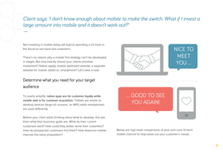 Client says: ‘I don’t know enough about mobile to make the switch. What if I invest a
large amount into mobile and it doesn’t work out?’
—
Below are high level comparisons of pros and cons of each
mobile channel to help tease out your customer’s needs…
Not investing in mobile today will lead to spending a lot more in
the future to win back lost customers.
There’s no reason why a mobile ﬁrst strategy can’t be developed
in stages. But how exactly should your clients prioritise
investment? Native app(s), mobile optimised website, a separate
website for mobile; tablet vs. smartphone? Let’s take a look:
Determine what you need for your target
audience
To overly simplify, native apps are for customer loyalty while
mobile web is for customer acquisition. Tablets are similar to
desktop devices (large-ish screens, on WiFi) while smartphones
are used diﬀerently.
Before your client starts thinking about what to develop, ﬁrst ask
them what their business goals are. What do their current
customers want? How could they better serve their customers?
How do prospective customers ﬁnd them? How does/can mobile
improve the value proposition?
NICE TO
MEET
YOU…
…GOOD TO SEE
YOU AGAIN!
 
