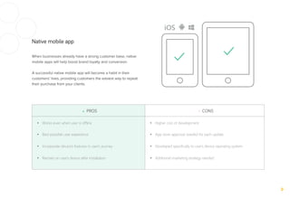 Native mobile app
When businesses already have a strong customer base, native
mobile apps will help boost brand loyalty and conversion.
A successful native mobile app will become a habit in their
customers’ lives, providing customers the easiest way to repeat
their purchase from your clients.
+ PROS - CONS
•  Works even when user is oﬄine
•  Best possible user experience
•  Incorporate device’s features in user’s journey
•  Remain on user’s device after installation
•  Higher cost of development
•  App store approval needed for each update
•  Developed speciﬁcally to user’s device operating system
•  Additional marketing strategy needed
 