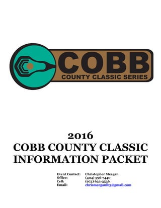 2016
COBB COUNTY CLASSIC
INFORMATION PACKET
Event Contact: Christopher Meegan
Office: (404) 596-7440
Cell: (973) 632-3536
Email: chrismeeganlb3@gmail.com
COBBCOUNTY CLASSIC SERIES
 