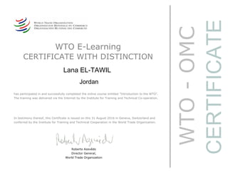 WTO-OMC
CERTIFICATE
WTO E-Learning
CERTIFICATE WITH DISTINCTION
Lana EL-TAWIL
Jordan
Roberto Azevêdo
Director General,
World Trade Organization
has participated in and successfully completed the online course entitled "Introduction to the WTO".
The training was delivered via the Internet by the Institute for Training and Technical Co-operation.
In testimony thereof, this Certificate is issued on this 31 August 2016 in Geneva, Switzerland and
conferred by the Institute for Training and Technical Cooperation in the World Trade Organization.
 