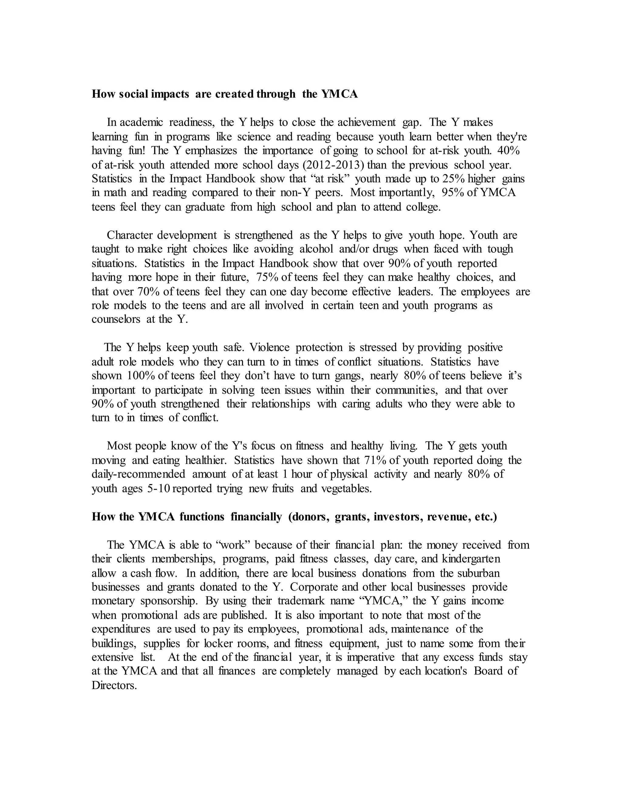 How social impacts are created through the YMCA
In academic readiness, the Y helps to close the achievement gap. The Y makes
learning fun in programs like science and reading because youth learn better when they're
having fun! The Y emphasizes the importance of going to school for at-risk youth. 40%
of at-risk youth attended more school days (2012-2013) than the previous school year.
Statistics in the Impact Handbook show that “at risk” youth made up to 25% higher gains
in math and reading compared to their non-Y peers. Most importantly, 95% of YMCA
teens feel they can graduate from high school and plan to attend college.
Character development is strengthened as the Y helps to give youth hope. Youth are
taught to make right choices like avoiding alcohol and/or drugs when faced with tough
situations. Statistics in the Impact Handbook show that over 90% of youth reported
having more hope in their future, 75% of teens feel they can make healthy choices, and
that over 70% of teens feel they can one day become effective leaders. The employees are
role models to the teens and are all involved in certain teen and youth programs as
counselors at the Y.
The Y helps keep youth safe. Violence protection is stressed by providing positive
adult role models who they can turn to in times of conflict situations. Statistics have
shown 100% of teens feel they don’t have to turn gangs, nearly 80% of teens believe it’s
important to participate in solving teen issues within their communities, and that over
90% of youth strengthened their relationships with caring adults who they were able to
turn to in times of conflict.
Most people know of the Y's focus on fitness and healthy living. The Y gets youth
moving and eating healthier. Statistics have shown that 71% of youth reported doing the
daily-recommended amount of at least 1 hour of physical activity and nearly 80% of
youth ages 5-10 reported trying new fruits and vegetables.
How the YMCA functions financially (donors, grants, investors, revenue, etc.)
The YMCA is able to “work” because of their financial plan: the money received from
their clients memberships, programs, paid fitness classes, day care, and kindergarten
allow a cash flow. In addition, there are local business donations from the suburban
businesses and grants donated to the Y. Corporate and other local businesses provide
monetary sponsorship. By using their trademark name “YMCA,” the Y gains income
when promotional ads are published. It is also important to note that most of the
expenditures are used to pay its employees, promotional ads, maintenance of the
buildings, supplies for locker rooms, and fitness equipment, just to name some from their
extensive list. At the end of the financial year, it is imperative that any excess funds stay
at the YMCA and that all finances are completely managed by each location's Board of
Directors.
 