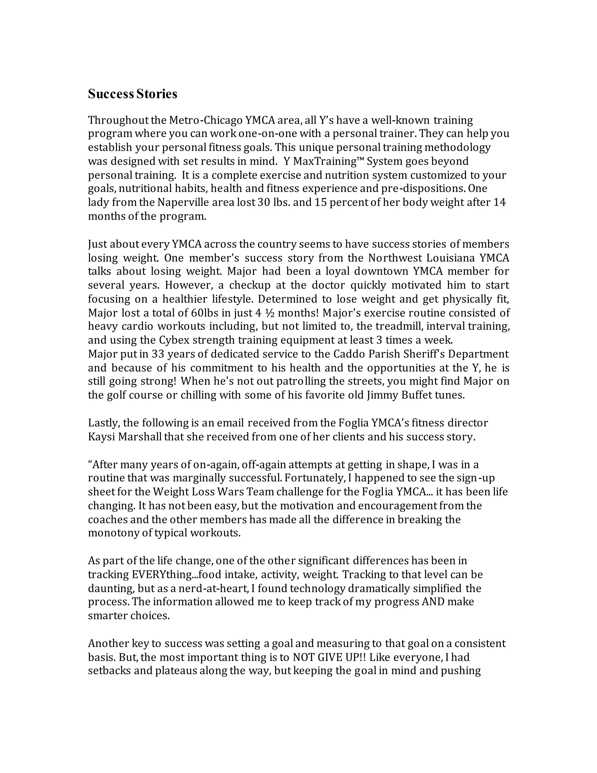 SuccessStories
Throughout the Metro-Chicago YMCA area, all Y’s have a well-known training
program where you can work one-on-one with a personal trainer. They can help you
establish your personal fitness goals. This unique personal training methodology
was designed with set results in mind. Y MaxTraining™ System goes beyond
personal training. It is a complete exercise and nutrition system customized to your
goals, nutritional habits, health and fitness experience and pre-dispositions. One
lady from the Naperville area lost 30 lbs. and 15 percent of her body weight after 14
months of the program.
Just about every YMCA across the country seems to have success stories of members
losing weight. One member’s success story from the Northwest Louisiana YMCA
talks about losing weight. Major had been a loyal downtown YMCA member for
several years. However, a checkup at the doctor quickly motivated him to start
focusing on a healthier lifestyle. Determined to lose weight and get physically fit,
Major lost a total of 60lbs in just 4 ½ months! Major's exercise routine consisted of
heavy cardio workouts including, but not limited to, the treadmill, interval training,
and using the Cybex strength training equipment at least 3 times a week.
Major put in 33 years of dedicated service to the Caddo Parish Sheriff's Department
and because of his commitment to his health and the opportunities at the Y, he is
still going strong! When he's not out patrolling the streets, you might find Major on
the golf course or chilling with some of his favorite old Jimmy Buffet tunes.
Lastly, the following is an email received from the Foglia YMCA’s fitness director
Kaysi Marshall that she received from one of her clients and his success story.
“After many years of on-again, off-again attempts at getting in shape, I was in a
routine that was marginally successful. Fortunately, I happened to see the sign-up
sheet for the Weight Loss Wars Team challenge for the Foglia YMCA... it has been life
changing. It has not been easy, but the motivation and encouragement from the
coaches and the other members has made all the difference in breaking the
monotony of typical workouts.
As part of the life change, one of the other significant differences has been in
tracking EVERYthing...food intake, activity, weight. Tracking to that level can be
daunting, but as a nerd-at-heart, I found technology dramatically simplified the
process. The information allowed me to keep track of my progress AND make
smarter choices.
Another key to success was setting a goal and measuring to that goal on a consistent
basis. But, the most important thing is to NOT GIVE UP!! Like everyone, I had
setbacks and plateaus along the way, but keeping the goal in mind and pushing
 