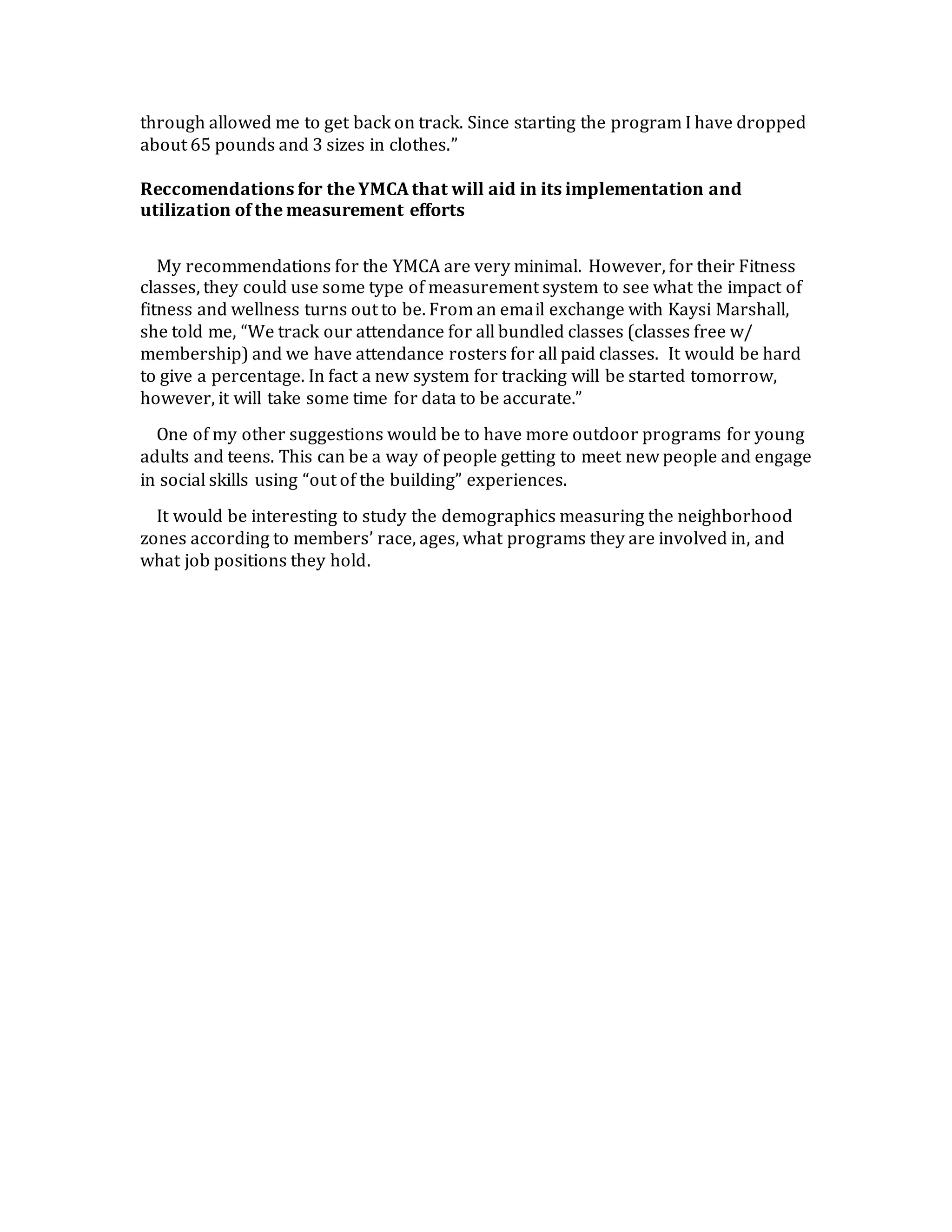 through allowed me to get back on track. Since starting the program I have dropped
about 65 pounds and 3 sizes in clothes.”
Reccomendations for the YMCA that will aid in its implementation and
utilization of the measurement efforts
My recommendations for the YMCA are very minimal. However, for their Fitness
classes, they could use some type of measurement system to see what the impact of
fitness and wellness turns out to be. From an email exchange with Kaysi Marshall,
she told me, “We track our attendance for all bundled classes (classes free w/
membership) and we have attendance rosters for all paid classes. It would be hard
to give a percentage. In fact a new system for tracking will be started tomorrow,
however, it will take some time for data to be accurate.”
One of my other suggestions would be to have more outdoor programs for young
adults and teens. This can be a way of people getting to meet new people and engage
in social skills using “out of the building” experiences.
It would be interesting to study the demographics measuring the neighborhood
zones according to members’ race, ages, what programs they are involved in, and
what job positions they hold.
 