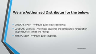 We are Authorized Distributor for the below:
• STUCCHI, ITALY – Hydraulic quick release couplings.
• LUDECKE, Germany - Pneumatic couplings and temperature reregulation
couplings, brass valves and fittings.
• INTEVA, Spain - Hydraulic quick couplings.
©TMI, All Rights Reserved
 