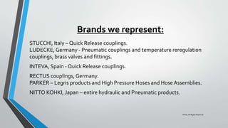 Brands we represent:
STUCCHI, Italy – Quick Release couplings.
LUDECKE, Germany - Pneumatic couplings and temperature reregulation
couplings, brass valves and fittings.
INTEVA, Spain - Quick Release couplings.
RECTUS couplings, Germany.
PARKER – Legris products and High Pressure Hoses and Hose Assemblies.
NITTO KOHKI, Japan – entire hydraulic and Pneumatic products.
©TMI, All Rights Reserved
 