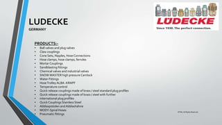 LUDECKE
GERMANY
PRODUCTS:-
• Ball valves and plug valves
• Claw couplings
• Cone Sets, Nipples, Hose Connections
• Hose clamps, hose clamps, ferrules
• Mortar Couplings
• Sandblasting fittings
• Chemical valves and industrial valves
• SNOW MASTER high pressure Camlock
• Water Fittings
• HoseTrolley ALBA -KRAPF
• Temperature control
• Quick release couplings made of brass / steel standard plug profiles
• Quick release couplings made of brass / steel with further
• international plug profiles
• Quick CouplingsStainless Steel
• Abblaspistolen andAbblashähne
• MODY-Spiral Hoses
• Pneumatic fittings
©TMI, All Rights Reserved
 