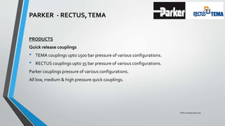 PARKER - RECTUS,TEMA
PRODUCTS
Quick release couplings
• TEMA couplings upto 1500 bar pressure of various configurations.
• RECTUS couplings upto 35 bar pressure of various configurations.
Parker couplings pressure of various configurations.
All low, medium & high pressure quick couplings.
©TMI, All Rights Reserved
 