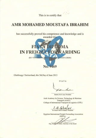 . .
This is to certify that
AMR MOHAMED MOUSTAFA IBRAHIM
has successfully proved his competence and knowledge and is
awarded
IN lNG
Glattbrugg I Switzerland, this 5th Day of June 2013
FIAT A
l~Stanley H.H. Lim, President
Arab Academy for Science, Technology & Maritime
Transport (AAST)
College of International Transport & Logistics (CITL)
l.fJ. Gh~/ar:
Dr Ismail Abd el Ghafar, President
Egyptian International Freight Forwarding Association
(EIFFA)
Eng. M
 