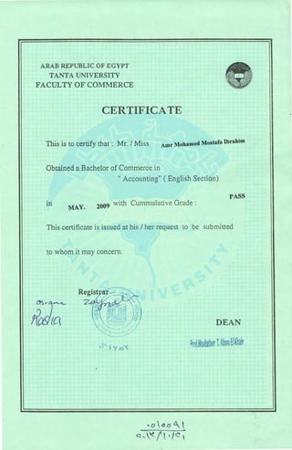 ARAB REPUBLIC OF EGYPT
TANTA UNIVERSITY
FACULTY OF COMMERCE
CERTIFICATE
This is to certify that : Mr. I Miss Amr Mohamed Mostafa Ibrahim
Obtained a Bachelor of Commerce in
" Accounting" ( English Section)
PASS
m
MAY. 2009
with Cummulative Grade:
This certificate is issued at his I her request to be submitted
to whom it may concern.
.. o6aL
~'-'<ft ~t~ -
DEAN
?rr; .Mooa heri.~ 11 tlKha~
 