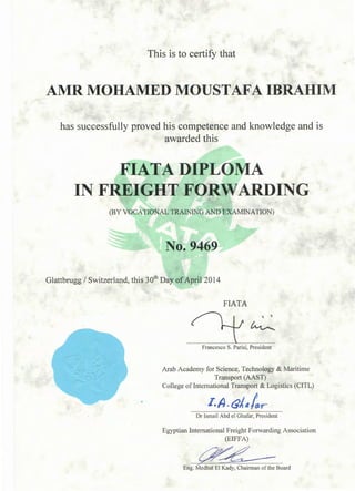 This is to certify that
AMR MOHAMED MOUSTAFA IBRAHIM
has successfully proved his competence and knowledge and is
awarded this
1IATA DIPLOMA
IN FREIGHT FORWARDING
(BY VOCATIONAL TRAINING AND EXAMINATION)
No. 9469
Glattbrugg I Switzerland, this 30th Day ofApril2014
FIATA
Francesco S. Parisi, President
Arab Academy for Science, Technology & Maritime
Transport (AAST)
College oflnternational Transport & Logistics (CITL)
I.A.&14tr>Dr Ismail Abd el Ghafar, President
Egyptian International Freight Forwarding Association
(EIFFA)
~~Eng. MedhatEiKad)l, Chairman of the Board
 