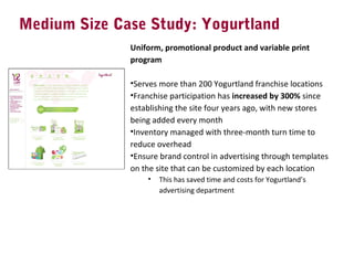 Medium Size Case Study: Yogurtland
Uniform, promotional product and variable print
program
 
•Serves more than 200 Yogurtland franchise locations
•Franchise participation has increased by 300% since 
establishing the site four years ago, with new stores 
being added every month
•Inventory managed with three-month turn time to 
reduce overhead
•Ensure brand control in advertising through templates 
on the site that can be customized by each location
• This has saved time and costs for Yogurtland’s 
advertising department
 
 