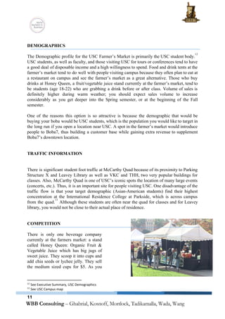  
 
DEMOGRAPHICS 
 
The Demographic profile for the USC Farmer’s Market is primarily the USC student body.                           
12
USC students, as well as faculty, and those visiting USC for tours or conferences tend to have                                 
a good deal of disposable income and a high willingness to spend. Food and drink tents at the                                   
farmer’s market tend to do well with people visiting campus because they often plan to eat at                                 
a restaurant on campus and see the farmer’s market as a great alternative. Those who buy                               
drinks at Honey Queen, a fruit/vegetable juice stand currently at the farmer’s market, tend to                             
be students (age 18­22) who are grabbing a drink before or after class. Volume of sales is                                 
definitely higher during warm weather; you should expect sales volume to increase                       
considerably as you get deeper into the Spring semester, or at the beginning of the Fall                               
semester.  
 
One of the reasons this option is so attractive is because the demographic that would be                               
buying your boba would be USC students, which is the population you would like to target in                                 
the long run if you open a location near USC. A spot in the farmer’s market would introduce                                   
people to Boba7, thus building a customer base while gaining extra revenue to supplement                           
Boba7’s downtown location. 
 
 
TRAFFIC INFORMATION 
 
 
There is significant student foot traffic at McCarthy Quad because of its proximity to Parking                             
Structure X and Leavey Library as well as VKC and THH, two very popular buildings for                               
classes. Also, McCarthy Quad is one of USC’s iconic spots the location of many large events                               
(concerts, etc.). Thus, it is an important site for people visiting USC. One disadvantage of the                               
traffic flow is that your target demographic (Asian­American students) find their highest                       
concentration at the International Residence College at Parkside, which is across campus                       
from the quad. Although these students are often near the quad for classes and for Leavey                               
13
library, you would not be close to their actual place of residence. 
 
 
COMPETITION 
 
There is only one beverage company           
currently at the farmers market: a stand             
called Honey Queen: Organic Fruit &           
Vegetable Juice which has big jugs of             
sweet juice. They scoop it into cups and               
add chia seeds or lychee jelly. They sell               
the medium sized cups for $5. As you               
12
 See Executive Summary, USC Demographics 
13
 See USC Campus map 
11
 
 