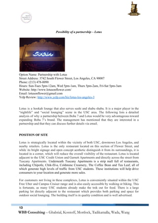  
 
Possibility of a partnership – Lotus 
 
 
Option Name: Partnership with Lotus 
Street Address: ​3742 South Flower Street, Los Angeles, CA 90007 
Phone: (213) 478­0090 
Hours: Sun­Tues 5pm­12am, Wed 5pm­1am, Thurs 5pm­2am, Fri­Sat 5pm­3am 
Website: http://www.lotusonflower.com/ 
Email: lotusonflower@gmail.com 
Yelp Review: ​http://www.yelp.com/biz/lotus­los­angeles­3 
 
 
Lotus is a hookah lounge that also serves sushi and shabu shabu. It is a major player in the                                     
“nightlife” and “social lounging” scene in the USC area. The following lists a detailed                           
analysis of why a partnership between Boba 7 and Lotus would be very advantageous toward                             
expanding Boba 7’s brand. The management has mentioned that they are interested in a                           
partnership and that they can discuss further details via email.  
 
 
POSITION OF SITE 
 
Lotus is strategically located within the vicinity of both USC, downtown Los Angeles, and                           
nearby retailers. Lotus is the only restaurant located on this section of Flower Street, and                             
while its bright signage and open concept aesthetic distinguish it from its surroundings, it is                             
located in a corner, which will reduce the overall visibility of the restaurant. Lotus is located                               
adjacent to the USC Credit Union and Garnett Apartments and directly across the street from                             
Tuscany Apartments. ​Underneath Tuscany Apartments is a strip mall full of restaurants,                       
including Chipotle, Chik­fil­a, Coldstone Creamery, The Coffee Bean and Tea Leaf, all of                         
which generate high levels of traffic from USC students. These institutions will help drive                           
consumers to your location and generate more sales. 
 
For customers not living in these complexes, Lotus is conveniently situated within the USC                           
Free Uber and Campus Cruiser range and is also easily accessible by walking or biking. This                               
is fortunate, as many USC students already make the trek out for food. There is a large                                 
parking lot directly adjacent to the restaurant which provides both parking and space for                           
outdoor social lounging. The building itself is in quality condition and is well advertised.  
 
13
 
 