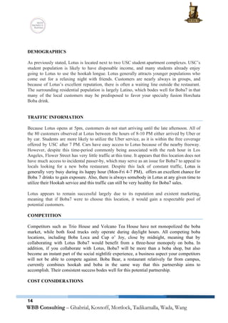  
 
 
DEMOGRAPHICS 
 
As previously stated, Lotus is located next to two USC student apartment complexes. USC’s                           
student population is likely to have disposable income, and many students already enjoy                         
going to Lotus to use the hookah longue. Lotus generally attracts younger populations who                           
come out for a relaxing night with friends. Customers are nearly always in groups, and                             
because of Lotus’s excellent reputation, there is often a waiting line outside the restaurant.                           
The surrounding residential population is largely Latino, which bodes well for Boba7 in that                           
many of the local customers may be predisposed to favor your specialty fusion Horchata                           
Boba drink.  
 
 
TRAFFIC INFORMATION 
 
Because Lotus opens at 5pm, customers do not start arriving until the late afternoon. All of                               
the 80 customers observed at Lotus between the hours of 8­10 PM either arrived by Uber or                                 
by car. Students are more likely to utilize the Uber service, as it is within the free coverage                                   
offered by USC after 7 PM. Cars have easy access to Lotus because of the nearby freeway.                                 
However, despite this time­period commonly being associated with the rush hour in Los                         
Angeles, Flower Street has very little traffic at this time. It appears that this location does not                                 
have much access to incidental passer­by, which may serve as an issue for Boba7 to appeal to                                 
locals looking for a new boba restaurant. Despite this lack of constant traffic, ​Lotus is                             
generally very busy during its happy hour (Mon­Fri 4­7 PM), offers an excellent chance for                             
Boba 7 drinks to gain exposure. Also, there is always somebody in Lotus at any given time to                                   
utilize their Hookah service and this traffic can still be very healthy for Boba7 sales.  
 
Lotus appears to remain successful largely due to its reputation and existent marketing,                         
meaning that if Boba7 were to choose this location, it would gain a respectable pool of                               
potential customers. 
 
COMPETITION 
 
Competitors such as Trio House and Volcano Tea House have not monopolized the boba                           
market, while both food trucks only operate during daylight hours. All competing boba                         
locations, including Boba Loca and Cup o’ Joy, close by midnight, meaning that by                           
collaborating with Lotus Boba7 would benefit from a three­hour monopoly on boba. In                         
addition, if you collaborate with Lotus, Boba7 will be more than a boba shop, but also                               
become an instant part of the social nightlife experience, a business aspect your competitors                           
will not be able to compete against. Boba Bear, a restaurant relatively far from campus,                             
currently combines hookah and boba in the same way that this partnership aims to                           
accomplish. Their consistent success bodes well for this potential partnership.  
 
COST CONSIDERATIONS 
 
14
 
 