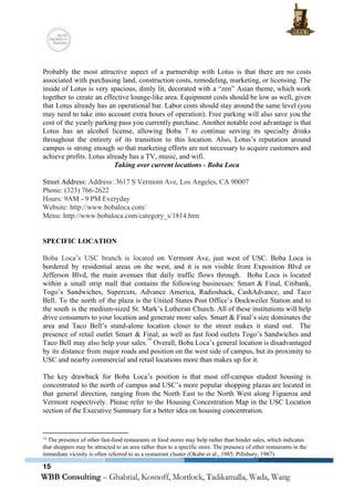  
 
Probably the most attractive aspect of a partnership with Lotus is that there are no costs                               
associated with purchasing land, construction costs, remodeling, marketing, or licensing. The                     
inside of Lotus is very spacious, dimly lit, decorated with a “zen” Asian theme, which work                               
together to create an effective lounge­like area. Equipment costs should be low as well, given                             
that Lotus already has an operational bar. Labor costs should stay around the same level (you                               
may need to take into account extra hours of operation). Free parking will also save you the                                 
cost of the yearly parking pass you currently purchase. Another notable cost advantage is that                             
Lotus has an alcohol license, allowing Boba 7 to continue serving its specialty drinks                           
throughout the entirety of its transition to this location. Also, Lotus’s reputation around                         
campus is strong enough so that marketing efforts are not necessary to acquire customers and                             
achieve profits. Lotus already has a TV, music, and wifi. 
Taking over current locations ­ Boba Loca 
 
Street Address: ​Address: 3617 S Vermont Ave, Los Angeles, CA 90007 
Phone: (323) 766­2622 
Hours: 9AM ­ 9 PM Everyday 
Website: http://www.bobaloca.com/ 
Menu: http://www.bobaloca.com/category_s/1814.htm 
 
 
SPECIFIC LOCATION 
 
Boba Loca’s USC branch is located ​on Vermont Ave, just west of USC. Boba Loca is                               
bordered by residential areas on the west, and it is not visible from Exposition Blvd or                               
Jefferson Blvd, the main avenues that daily traffic flows through. Boba Loca is located                           
within a small strip mall that contains the following businesses: Smart & Final, Citibank,                           
Togo’s Sandwiches, Supercuts, Advance America, Radioshack, CashAdvance, and Taco                 
Bell. To the north of the plaza is the United States Post Office’s Dockweiler Station and to                                 
the south is the medium­sized St. Mark’s Lutheran Church. All of these institutions will help                             
drive consumers to your location and generate more sales. Smart & Final’s size dominates the                             
area and Taco Bell’s stand­alone location closer to the street makes it stand out. The                             
presence of retail outlet Smart & Final, as well as fast food outlets Togo’s Sandwiches and                               
Taco Bell may also help your sales. Overall, Boba Loca’s general location is disadvantaged                           
14
by its distance from major roads and position on the west side of campus, but its proximity to                                   
USC and nearby commercial and retail locations more than makes up for it. 
 
The key drawback for Boba Loca’s position is that most off­campus student housing is                           
concentrated to the north of campus and USC’s more popular shopping plazas are located in                             
that general direction, ranging from the North East to the North West along Figueroa and                             
Vermont respectively. Please refer to the Housing Concentration Map in the USC Location                         
section of the Executive Summary for a better idea on housing concentration. 
 
14
 The presence of other fast­food restaurants or food stores may help rather than hinder sales, which indicates 
that shoppers may be attracted to an area rather than to a specific store. The presence of other restaurants in the 
immediate vicinity is often referred to as a restaurant cluster (Okabe et al., 1985; Pillsbury, 1987) 
15
 
 