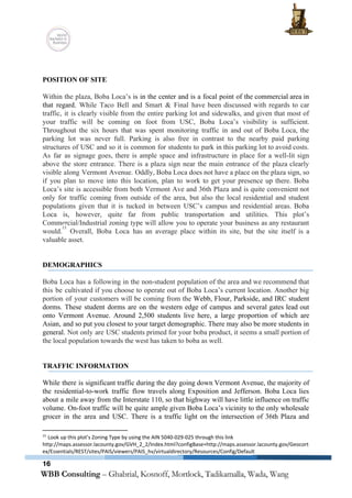  
 
 
POSITION OF SITE 
 
Within the plaza, Boba Loca’s ​is in the center and is a focal point of the commercial area in                                     
that regard. ​While Taco Bell and Smart & Final have been discussed with regards to car                               
traffic, it is clearly visible from the entire parking lot and sidewalks, and given that most of                                 
your traffic will be coming on foot from USC, Boba Loca’s visibility is sufficient.                           
Throughout the six hours that was spent monitoring traffic in and out of Boba Loca, the                               
parking lot was never full. Parking is also free in contrast to the nearby paid parking                               
structures of USC and so it is common for students to park in this parking lot to avoid costs.                                     
As far as signage goes, there is ample space and infrastructure in place for a well­lit sign                                 
above the store entrance. There is a plaza sign near the main entrance of the plaza clearly                                 
visible along Vermont Avenue. Oddly, Boba Loca does not have a place on the plaza sign, so                                 
if you plan to move into this location, plan to work to get your presence up there. Boba                                   
Loca’s site is accessible from both Vermont Ave and 36th Plaza and is quite convenient not                               
only for traffic coming from outside of the area, but also the local residential and student                               
populations given that it is tucked in between USC’s campus and residential areas. Boba                           
Loca is, however, quite far from public transportation and utilities. This plot’s                       
Commercial/Industrial zoning type will allow you to operate your business as any restaurant                         
would. Overall, Boba Loca has an average place within its site, but the site itself is a                                 
15
valuable asset. 
 
 
DEMOGRAPHICS 
 
Boba Loca has a following in the non­student population of the area and we recommend that                               
this be cultivated if you choose to operate out of Boba Loca’s current location. Another big                               
portion of your customers will be coming from the ​Webb, Flour, Parkside, and IRC student                             
dorms. These student dorms are on the western edge of campus and several gates lead out                               
onto Vermont Avenue. Around 2,500 students live here, a large proportion of which are                           
Asian, and so put you closest to your target demographic. There may also be more students in                                 
general. ​Not only are USC students primed for your boba product, it seems a small portion of                                 
the local population towards the west has taken to boba as well. 
 
 
TRAFFIC INFORMATION 
 
While there is significant traffic during the day going down Vermont Avenue, the majority of                             
the residential­to­work traffic flow travels along Exposition and Jefferson. Boba Loca lies                       
about a mile away from the Interstate 110, so that highway will have little influence on traffic                                 
volume. On­foot traffic will be quite ample given Boba Loca’s vicinity to the only wholesale                             
grocer in the area and USC. There is a traffic light on the intersection of 36th Plaza and                                   
15
 Look up this plot’s Zoning Type by using the AIN ​5040­029­025 through this link 
http://maps.assessor.lacounty.gov/GVH_2_2/Index.html?configBase=http://maps.assessor.lacounty.gov/Geocort
ex/Essentials/REST/sites/PAIS/viewers/PAIS_hv/virtualdirectory/Resources/Config/Default 
16
 
 