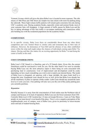  
 
Vermont Avenue which will gives the plaza Boba Loca is located in more exposure. The side                               
streets of 36th Plaza and 36th Street are simpler two lane streets with room for parking along                                 
the sidewalk. These high­volume traffic patterns will remain quite consistent, but only during                         
USC’s academic year. During academic breaks, especially winter and summer break, most of                         
your customer base will disappear. A large amount of traffic passes by Boba Loca and the                               
key to taking advantage of this foot traffic is on­campus marketing and connections while                           
also building ties with the residential population for the academic breaks. 
 
 
COMPETITION 
 
In its specific vicinity, Boba Loca faces no considerable threat from any other direct                           
competition and very limited threat to similar cafes and restaurants due to their lack of                             
influence. However, the dominance of Taco Bell and the absence of any other established                           
stores within the strip mall might reduce the chances of individuals coming upon Boba 7 by                               
chance. Having said that, this makes for an exciting opportunity for Boba 7 to start being the                                 
center of traffic in this mall. 
 
 
COST CONSIDERATIONS 
 
Boba Loca’s USC branch is a franchise, part of a 22 branch chain. Given this, the current                                 
franchisees could be convinced to work for you. On the other hand if we were to consider                                 
buying Boba Loca out, the most attractive aspect is there being no costs associated with                             
purchasing land or construction. Cost of improvement and development could be costly                       
depending on how much remodeling you wish to do to match your desired theme. The inside                               
of Boba Loca is elongated, yet spacious with a large skylight; the space lends itself to a                                 
lounge­like area. Equipment costs should be low as well, given that Boba Loca already has                             
all the machinery in place to operate a boba vendor. Labor costs should stay around the same                                 
level as it costs you now. Free parking will also save you the cost of the yearly parking pass                                     
you currently purchase.  
 
Reputation 
 
Partially because it is away from the concentration of food outlets near the Northeast side of                               
campus and because of its lack of reputation, Boba Loca sees far fewer customers from USC.                               
Currently Boba Loca’s USC location has 1.8 stars on Google Reviews, 2 stars on Yelp. Many                               
people on our team haven’t even heard of the place. ​There is also ​a negative perception of the                                   
neighbourhoods west of campus, west of Boba Loca, given its proximity to lower­income                         
areas and lack of student housing there.   
17
 
 