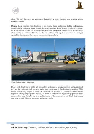  
 
after 7:00 pm), but there are stations for both the LA metro bus and train services within                                 
walking distance.  
 
Despite these benefits, the storefront is not visible from southbound traffic on Figueroa,                         
which may be a limiting factor in attracting new customers T​hus, for this location to continue                               
to be successful, Boba7 will want the Ono Hawaiian BBQ to be successful, as it is the only                                   
shop visible to southbound traffic. At the time of this write­up, this restaurant has not yet                               
opened for business, so there are no success metrics available.  
 
 
View from across S. Figueroa.  
 
Boba7 will clearly not want to rely on another restaurant to achieve success, and can instead                               
rely on its customers will to raise social awareness once it has finished relocating. This                             
should be relatively simple, as many USC students will be eager to try a new boba shop in the                                     
hopes of finding high quality product, as there is currently no high quality provider near                             
campus. Knowing Boba7’s superior quality, many of these customers will likely be pleased,                         
and look to share this new restaurant with their friends.   
 
19
 
 