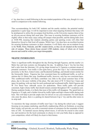  
 
o’ Joy does have a small following in the non­student population of the area, though it is very                                   
small in comparison to the student following. 
 
 
Thus accommodating for both USC students and the nearby retailers, the potential market                         
population is quite large. It will be important to note when targeting freshmen that many will                               
be predisposed to utilize the on­campus food facilities, as the University requires them to buy                             
an all­you­can­eat dining hall meal plan. This issue in securing freshman customers will be                           
slightly offset in that many enjoy eating off campus when possible, and the dining halls close                               
at 10:00 PM, meaning that students attending parties and sporting events will often find                           
themselves forced to find food off campus. While Cup o’ Joy does have an excellent location                               
for securing freshman customers in these situations, it will likely miss out on students living                             
in the ​Webb, Flour, Parkside, and IRC student dorms, as they are all situated on the western                                 
side of campus. These dorms house around 2,500 students, many of whom are of Asian                             
descent and could be within your target demographic.  
 
 
TRAFFIC INFORMATION 
 
There is significant traffic throughout the day flowing through Figueroa, and the nearby LA                           
Metro bus and train systems run throughout the day.  In addition, Cup o’ Joy lies less than                                 
half a mile from the Interstate 110, giving shops located on S. Figueroa a constant stream of                                 
potential customers. Foot traffic is also quite heavy, given the Cup o’ Joy’s aforementioned                           
proximity to the Row, Galen Center, and Residential buildings, and should remain similar for                           
the foreseeable future.  Figueroa has four consistent lanes for northbound traffic, as well as                           
stations the LA Metro Bus stop. Southbound traffic, however, only has two consistent lanes.                           
This southbound traffic will likely contribute very little to the actual customer base of the                             
plaza, due to the poor visibility of the plaza. The side street of W 31 Street has 2 lanes and                                       
space for parking, with one lane for each eastbound and westbound traffic. Both Figueroa and                             
W 31st Street have sidewalk access for pedestrians. These traffic paths will provide                         
consistent, high­volume traffic that should remain constant throughout USC’s academic year.                     
During academic breaks, it is likely that most of this traffic will disappear. The speed limit on                                 
Figueroa is 35 mph, and is further slowed by traffic lights and high volume traffic during rush                                 
hour. This will help to provide ample time for drivers to see your restaurant. For individuals                               
who enter the plaza, there is a parking lot shared between Cup o’ Joy and the other stores in                                     
its strip mall 
 
To maximize the large amounts of traffic near Cup o’ Joy during the school year, I suggest                                 
focusing on on­campus marketing, specifically emphasizing efforts on freshmen, as securing                     
their loyalty will provide you with a consistent stream of customers for the remainder of their                               
time at USC. To maintain success during school recess, it will also be crucial to also create                                 
ties and incentives for the local community to choose to visit your boba shop as opposed to                                 
your competition, which will likely be closer to their homes.  
 
 
COMPETITION 
21
 
 