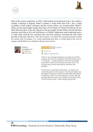  
 
 
Most of the current competitors in USC’s boba market are situated near Cup o’ Joy, which is                                 
actually a blessing in disguise. Boba7’s product is much better than Cup o’ Joy’s, which                             
according to both student customers and the reviews below, are average­at­best. Boba7’s                       
drinks are also much higher quality than those of Trio House or Volcano Tea House, the two                                 
other boba providers in the area. Because of the low quality of their drinks, the fact that these                                   
locations carry boba at all is not well known, so if Boba7 implements smart marketing tactics,                               
it could easily steal the few customers that visit these locations, becoming the only major                             
provider in the area. However, ​while this location is excellent for securing customers around                           
the eastern side of campus, it is worth mentioning that there is a boba shop on the west of                                     
campus called Boba Loca, detailed in the previous section. 
 
 
 
 
22
 
 