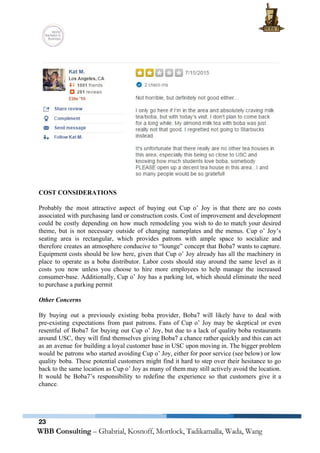  
 
 
 
COST CONSIDERATIONS 
 
Probably the most attractive aspect of buying out Cup o’ Joy is that there are no costs                                 
associated with purchasing land or construction costs. Cost of improvement and development                       
could be costly depending on how much remodeling you wish to do to match your desired                               
theme, but is not necessary outside of changing nameplates and the menus. Cup o’ Joy’s                             
seating area is rectangular, which provides patrons with ample space to socialize and                         
therefore creates an atmosphere conducive to “lounge” concept that Boba7 wants to capture.                         
Equipment costs should be low here, given that Cup o’ Joy already has all the machinery in                                 
place to operate as a boba distributor. Labor costs should stay around the same level as it                                 
costs you now unless you choose to hire more employees to help manage the increased                             
consumer­base. Additionally, Cup o’ Joy has a parking lot, which should eliminate the need                           
to purchase a parking permit 
 
Other Concerns 
 
By buying out a previously existing boba provider, Boba7 will likely have to deal with                             
pre­existing expectations from past patrons. Fans of Cup o’ Joy may be skeptical or even                             
resentful of Boba7 for buying out Cup o’ Joy, but due to a lack of quality boba restaurants                                   
around USC, they will find themselves giving Boba7 a chance rather quickly and this can act                               
as an avenue for building a loyal customer base in USC upon moving in. The bigger problem                                 
would be patrons who started avoiding Cup o’ Joy, either for poor service (see below) or low                                 
quality boba. These potential customers might find it hard to step over their hesitance to go                               
back to the same location as Cup o’ Joy as many of them may still actively avoid the location.                                     
It would be Boba7’s responsibility to redefine the experience so that customers give it a                             
chance. 
 
 
   
23
 
 