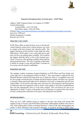  
 
 
Expansion through purchase of vacant space – ICON Plaza 
 
Address: 3606 S Figueroa Street, Los Angeles, CA 90007 
Contact Information:  
Leasing Office ­ (213) 747­4266 
Real Estate Agent ­ (310) 435­0446 
Website: ​https://www.americancampus.com/student­apartments/ca/los­angeles/icon­plaza 
Store Size: 1700 sq ft 
Kitchen Equipment: Available 
Rent per sq ft: $5.50 
 
SPECIFIC LOCATION 
 
ICON Plaza offers an ideal location, close to the heavily                   
visited Figueroa stretch and a central location very close                 
to campus with heavy human and vehicular traffic. The                 
biggest limitation of this position is that unlike the other                   
Boba places, ICON plaza is not a strip mall and as such                       
does not have any parking space available. This would be                   
the biggest deterring factor as far as this location goes.                   
There is however, street parking available along Figueroa               
during permitted hours. The lack of parking would make                 
it harder for people to stop and grab Boba. It should not                       
be an issue once the brand is established. 
 
POSITION OF SITE 
 
The graduate student commuters frequent Starbucks in ICON Plaza and Pizza Studio also                         
exists right next to the proposed location for Boba 7. This vacant space is opposite the new                                 
Marshall Business School hall being built next to Popovich. Once it is completed, there will                             
be more people around this part of campus and the businesses nearby will likely see a growth                                 
in demand. Being positioned right next to Starbucks will result in competition and will also                             
require Boba 7 to not just be a beverage store, but more of a cafe/restaurant with food options                                   
as Starbucks often has regulations with its leasers with regards to the kind of establishments                             
they can also subsequently lease to in the same complex. This can however be seen as an                                 
opportunity for Boba 7 to grow with another arm to its business or a partner firm with a focus                                     
on food, creating better utilization of the space, and making the rent feasible. 
 
 
DEMOGRAPHICS 
 
There are over 2,400 students living on campus in the East side along with around 400                               
students living in Tuscany and ICON Plaza and around 1,000 graduate students who come to                             
USC while parking their vehicle at Parking Structure A. Most of the other demographics are                             
similar to those reflected in the Executive Summary. It would be accurate to follow those                             
24
 
 