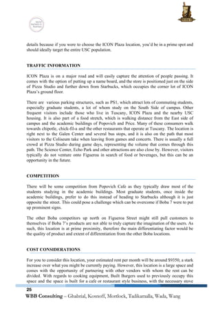  
 
details because if you were to choose the ICON Plaza location, you’d be in a prime spot and                                   
should ideally target the entire USC population. 
 
 
TRAFFIC INFORMATION 
 
ICON Plaza is on a major road and will easily capture the attention of people passing. It                                 
comes with the option of putting up a name board, and the store is positioned just on the side                                     
of Pizza Studio and further down from Starbucks, which occupies the corner lot of ICON                             
Plaza’s ground floor. 
 
There are various parking structures, such as PS1, which attract lots of commuting students,                           
especially graduate students, a lot of whom study on the South Side of campus. Other                             
frequent visitors include those who live in Tuscany, ICON Plaza and the nearby USC                           
housing. It is also part of a food stretch, which is walking distance from the East side of                                   
campus and the academic buildings of Popovich and Price. Many of these consumers walk                           
towards chipotle, chick­fil­a and the other restaurants that operate at Tuscany. The location is                           
right next to the Galen Center and several bus stops, and it is also on the path that most                                     
visitors to the Coliseum take when leaving from games and concerts. There is usually a full                               
crowd at Pizza Studio during game days, representing the volume that comes through this                           
path. The Science Center, Echo Park and other attractions are also close by. However, visitors                             
typically do not venture onto Figueroa in search of food or beverages, but this can be an                                 
opportunity in the future. 
 
 
COMPETITION 
 
There will be some competition from Popovich Cafe as they typically draw most of the                             
students studying in the academic buildings. Most graduate students, once inside the                       
academic buildings, prefer to do this instead of heading to Starbucks although it is just                             
opposite the street. This could pose a challenge which can be overcome if Boba 7 were to put                                   
up prominent signs. 
 
The other Boba competitors up north on Figueroa Street might still pull customers to                           
themselves if Boba 7’s products are not able to truly capture the imagination of the users. As                                 
such, this location is at prime proximity, therefore the main differentiating factor would be                           
the quality of product and extent of differentiation from the other Boba locations. 
 
 
COST CONSIDERATIONS 
 
For you to consider this location, your estimated rent per month will be around $9350, a stark                                 
increase over what you might be currently paying. However, this location is a large space and                               
comes with the opportunity of partnering with other vendors with whom the rent can be                             
divided. With regards to cooking equipment, Built Burgers used to previously occupy this                         
space and the space is built for a cafe or restaurant style business, with the necessary stove                                 
25
 
 