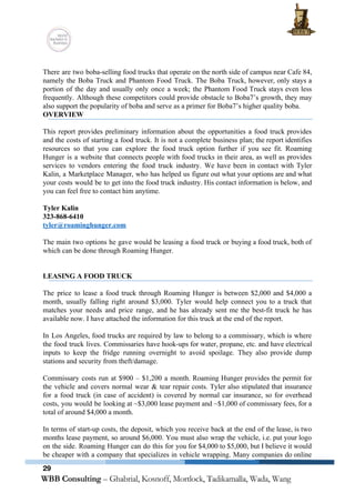  
 
There are two boba­selling food trucks that operate on the north side of campus near Cafe 84,                                 
namely the Boba Truck and Phantom Food Truck. The Boba Truck, however, only stays a                             
portion of the day and usually only once a week; the Phantom Food Truck stays even less                                 
frequently. Although these competitors could provide obstacle to Boba7’s growth, they may                       
also support the popularity of boba and serve as a primer for Boba7’s higher quality boba. 
OVERVIEW 
 
This report provides preliminary information about the opportunities a food truck provides                       
and the costs of starting a food truck. It is not a complete business plan; the report identifies                                   
resources so that you can explore the food truck option further if you see fit. Roaming                               
Hunger is a website that connects people with food trucks in their area, as well as provides                                 
services to vendors entering the food truck industry. We have been in contact with Tyler                             
Kalin, a Marketplace Manager, who has helped us figure out what your options are and what                               
your costs would be to get into the food truck industry. His contact information is below, and                                 
you can feel free to contact him anytime.  
 
Tyler Kalin 
323­868­6410 
tyler@roaminghunger.com 
 
The main two options he gave would be leasing a food truck or buying a food truck, both of                                     
which can be done through Roaming Hunger. 
 
 
LEASING A FOOD TRUCK 
 
The price to lease a food truck through Roaming Hunger is between $2,000 and $4,000 a                               
month, usually falling right around $3,000. Tyler would help connect you to a truck that                             
matches your needs and price range, and he has already sent me the best­fit truck he has                                 
available now. I have attached the information for this truck at the end of the report.  
 
In Los Angeles, food trucks are required by law to belong to a commissary, which is where                                 
the food truck lives. Commissaries have hook­ups for water, propane, etc. and have electrical                           
inputs to keep the fridge running overnight to avoid spoilage. They also provide dump                           
stations and security from theft/damage. 
 
Commissary costs run at $900 – $1,200 a month. Roaming Hunger provides the permit for                             
the vehicle and covers normal wear & tear repair costs. Tyler also stipulated that insurance                             
for a food truck (in case of accident) is covered by normal car insurance, so for overhead                                 
costs, you would be looking at ~$3,000 lease payment and ~$1,000 of commissary fees, for a                               
total of around $4,000 a month.  
 
In terms of start­up costs, the deposit, which you receive back at the end of the lease, is two                                     
months lease payment, so around $6,000. You must also wrap the vehicle, i.e. put your logo                               
on the side. Roaming Hunger can do this for you for $4,000 to $5,000, but I believe it would                                     
be cheaper with a company that specializes in vehicle wrapping. Many companies do online                           
29
 
 