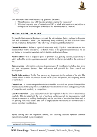  
 
This deliverable aims to answer two key questions for Boba7: 
1. Which locations near USC have the greatest potential for expansion? 
2. With this long­term goal of expansion to USC in mind, what short­term and mid­term                           
strategies can be used to gain exposure to and penetrate the USC market? 
 
 
RESEARCH & METHODOLOGY 
 
To identify high­potential locations, we used the site selection factors outlined in Kunsoon                         
Park and Mahmood A. Khan’s “An Exploratory Study to Identify the Site Selection Factors                           
for U.S. Franchise Restaurants.” ​
 The following six factors guided our analysis: 
1
 
General Location ­ Refers to a general area within a city. Physical characteristics and area                             
characteristics will be considered. The factors related to the general location include but are                           
not limited to population (density), market statistics, and neighborhood. 
 
Position of Site ­ Site is a specific piece of property. Size, parking facilities, accessibility of                               
utility and public services, convenience, and visibility are factors included in the position of                           
site.  
 
Demographics ­ Information pertaining to consumers will be collected including data about                       
age, sex, occupation, income, food preferences and potential for future growth and                       
development. 
 
Traffic Information ­ Traffic flow patterns are important for the analysis of the site. The                             
factors related to traffic information include traffic counts and patterns, and frequency pattern                         
of traffic flow. 
 
Competition ­ A restaurant operation needs to consider its actual and potential competition.                         
The factors related to competition include but are not limited to location and operating results                             
of competitor, and proximity to competitors.  
 
Cost Consideration ­ Costs associated with the development of the site need to be calculated                             
carefully. This includes both the cost of purchase and the cost of site development, which                             
covers factors such as building, landscaping, and the provision of associated facilities such as                           
car parking and access roads. The cost of improvement–renovations and modifications–is                     
also an important consideration. 
 
 
 
 
Before delving into our expansion options, the following ​sections represent common                     
elements amongst all expansion options. 
   
1
 See Appendix for full research paper 
3
 
 