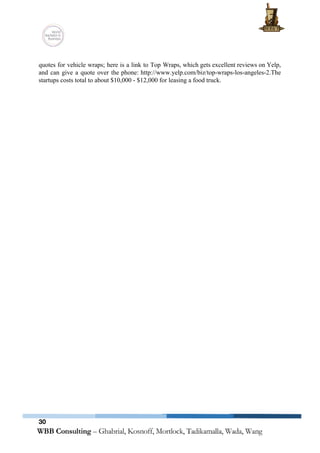  
 
quotes for vehicle wraps; here is a link to Top Wraps, which gets excellent reviews on Yelp,                                 
and can give a quote over the phone: http://www.yelp.com/biz/top­wraps­los­angeles­2.The                 
startups costs total to about $10,000 ­ $12,000 for leasing a food truck. 
 
 
   
30
 
 