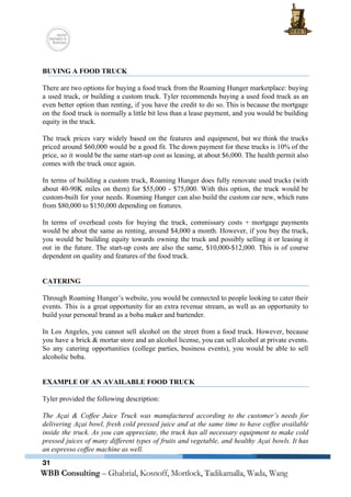  
 
BUYING A FOOD TRUCK 
 
There are two options for buying a food truck from the Roaming Hunger marketplace: buying                             
a used truck, or building a custom truck. Tyler recommends buying a used food truck as an                                 
even better option than renting, if you have the credit to do so. This is because the mortgage                                   
on the food truck is normally a little bit less than a lease payment, and you would be building                                     
equity in the truck.  
 
The truck prices vary widely based on the features and equipment, but we think the trucks                               
priced around $60,000 would be a good fit. The down payment for these trucks is 10% of the                                   
price, so it would be the same start­up cost as leasing, at about $6,000. The health permit also                                   
comes with the truck once again. 
 
In terms of building a custom truck, Roaming Hunger does fully renovate used trucks (with                             
about 40­90K miles on them) for $55,000 ­ $75,000. With this option, the truck would be                               
custom­built for your needs. Roaming Hunger can also build the custom car new, which runs                             
from $80,000 to $150,000 depending on features.  
 
In terms of overhead costs for buying the truck, commissary costs + mortgage payments                           
would be about the same as renting, around $4,000 a month. However, if you buy the truck,                                 
you would be building equity towards owning the truck and possibly selling it or leasing it                               
out in the future. The start­up costs are also the same, $10,000­$12,000. This is of course                               
dependent on quality and features of the food truck. 
 
 
CATERING 
 
Through Roaming Hunger’s website, you would be connected to people looking to cater their                           
events. This is a great opportunity for an extra revenue stream, as well as an opportunity to                                 
build your personal brand as a boba maker and bartender. 
 
In Los Angeles, you cannot sell alcohol on the street from a food truck. However, because                               
you have a brick & mortar store and an alcohol license, you can sell alcohol at private events.                                   
So any catering opportunities (college parties, business events), you would be able to sell                           
alcoholic boba.  
 
 
EXAMPLE OF AN AVAILABLE FOOD TRUCK 
 
Tyler provided the following description: 
 
The Açai & Coffee Juice Truck was manufactured according to the customer’s needs for                           
delivering Açai bowl, fresh cold pressed juice and at the same time to have coffee available                               
inside the truck. As you can appreciate, the truck has all necessary equipment to make cold                               
pressed juices of many different types of fruits and vegetable, and healthy Açai bowls. It has                             
an espresso coffee machine as well. 
31
 
 