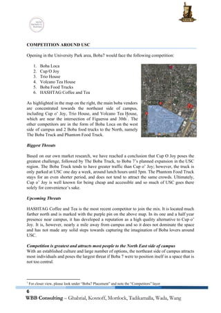  
 
COMPETITION AROUND USC 
 
Opening in the University Park area, Boba7 would face the following competition: 
 
1. Boba Loca 
2. Cup O Joy 
3. Trio House 
4. Volcano Tea House 
5. Boba Food Trucks 
6. HASHTAG Coffee and Tea 
 
As highlighted in the map on the right, the main boba vendors                       
are concentrated towards the northeast side of campus,               
including ​Cup o’ Joy​, ​Trio House​, and ​Volcano Tea House​,                   
which are near the intersection of Figueroa and 30th ​
. The                   
7
other competitors are in the form of Boba Loca on the west                       
side of campus and 2 Boba food trucks to the North, namely                       
The Boba Truck​ and ​Phantom Food Truck​.  
 
Biggest Threats 
 
Based on our own market research, we have reached a conclusion that Cup O Joy poses the                                 
greatest challenge, followed by The Boba Truck, to Boba 7’s planned expansion in the USC                             
region. The Boba Truck tends to have greater traffic than Cup o’ Joy; however, the truck is                                 
only parked at USC one day a week, around lunch hours until 5pm. The Phantom Food Truck                                 
stays for an even shorter period, and does not tend to attract the same crowds. Ultimately,                               
Cup o’ Joy is well known for being cheap and accessible and so much of USC goes there                                   
solely for convenience’s sake. 
 
Upcoming Threats 
 
HASHTAG Coffee and Tea is the most recent competitor to join the mix. It is located much                                 
farther north and is marked with the purple pin on the above map. In its one and a half year                                       
presence near campus, it has developed a reputation as a high quality alternative to Cup o’                               
Joy. It is, however, nearly a mile away from campus and so it does not dominate the space                                   
and has not made any solid steps towards capturing the imagination of Boba lovers around                             
USC. 
 
Competition is greatest and attracts most people to the North East side of campus 
With an established culture and large number of options, the northeast side of campus attracts                             
most individuals and poses the largest threat if Boba 7 were to position itself in a space that is                                     
not too central. 
   
7
 For closer view, please look under “Boba7 Placement” and note the “Competitors” layer 
6
 
 