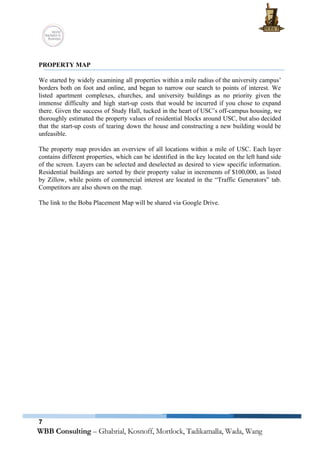  
 
PROPERTY MAP 
 
We started by widely examining all properties within a mile radius of the university campus’                             
borders both on foot and online, and began to narrow our search to points of interest. We                                 
listed apartment complexes, churches, and university buildings as no priority given the                       
immense difficulty and high start­up costs that would be incurred if you chose to expand                             
there. Given the success of Study Hall, tucked in the heart of USC’s off­campus housing, we                               
thoroughly estimated the property values of residential blocks around USC, but also decided                         
that the start­up costs of tearing down the house and constructing a new building would be                               
unfeasible.  
  
The property map provides an overview of all locations within a mile of USC. Each layer                               
contains different properties, which can be identified in the key located on the left hand side                               
of the screen. Layers can be selected and deselected as desired to view specific information.                             
Residential buildings are sorted by their property value in increments of $100,000, as listed                           
by Zillow, while points of commercial interest are located in the “Traffic Generators” tab.                           
Competitors are also shown on the map. 
 
The link to the Boba Placement Map will be shared via Google Drive. 
   
7
 
 