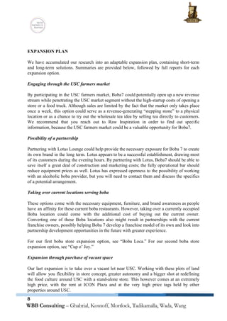  
 
 
EXPANSION PLAN 
 
We have accumulated our research into an adaptable expansion plan, containing short­term                       
and long­term solutions. Summaries are provided below, followed by full reports for each                         
expansion option. 
 
Engaging through the USC farmers market 
 
By participating in the USC farmers market, Boba7 could potentially open up a new revenue                             
stream while penetrating the USC market segment without the high­startup costs of opening a                           
store or a food truck. Although sales are limited by the fact that the market only takes place                                   
once a week, this option could serve as a revenue­generating “stepping stone” to a physical                             
location or as a chance to try out the wholesale tea idea by selling tea directly to customers.                                   
We recommend that you reach out to Raw Inspiration in order to find out specific                             
information, because the USC farmers market could be a valuable opportunity for Boba7. 
 
Possibility of a partnership 
 
Partnering with Lotus Lounge could help provide the necessary exposure for Boba 7 to create                             
its own brand in the long term. Lotus appears to be a successful establishment, drawing most                               
of its customers during the evening hours. By partnering with Lotus, Boba7 should be able to                               
save itself a great deal of construction and marketing costs; the fully operational bar should                             
reduce equipment prices as well. Lotus has expressed openness to the possibility of working                           
with an alcoholic boba provider, but you will need to contact them and discuss the specifics                               
of a potential arrangement. 
 
Taking over current locations serving boba 
 
These options come with the necessary equipment, furniture, and brand awareness as people                         
have an affinity for these current boba restaurants. However, taking over a currently occupied                           
Boba location could come with the additional cost of buying out the current owner.                           
Converting one of these Boba locations also might result in partnerships with the current                           
franchise owners, possibly helping Boba 7 develop a franchise model of its own and look into                               
partnership development opportunities in the future with greater experience. 
 
For our first boba store expansion option, see “Boba Loca.” For our second boba store                             
expansion option, see “Cup o’ Joy.” 
 
Expansion through purchase of vacant space 
 
Our last expansion is to take over a vacant lot near USC. Working with these plots of land                                   
will allow you flexibility in store concept, greater autonomy and a bigger shot at redefining                             
the food culture around USC with a stand­alone store. This however comes at an extremely                             
high price, with the rent at ICON Plaza and at the very high price tags held by other                                   
properties around USC. 
8
 
 
