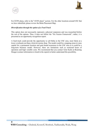  
 
 
For ICON plaza, refer to the” ICON plaza” section. For the other locations around USC that                               
we have identified, please review the Boba Placement Map. 
 
Diversification through the option of a Food Truck 
 
This option does not necessarily represent a physical expansion and was researched before                         
the rest of the options. Thus, it does not follow the “Six Factors Framework”; rather, it is                                 
presented as an opportunity recognition report.   
 
A food truck could provide the opportunity to sell Boba in the USC area, most likely at a                                   
lower overhead cost than a brick & mortar shop. The model could be a stepping­stone to raise                                 
capital for a permanent location and gain brand awareness in the USC area or it could be a                                   
long­term business model. However, there are limitations such as restricted hours of                       
operation and high variable costs. We recommend that you contact Tyler Kalin at Roaming                           
Hunger (contact information is listed in the report) to better understand this possibility.   
   
9
 
 