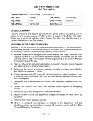 City of Fort Worth, Texas
Job Description
Classification Title Public Safety Communicator II
Job Code: PS5140 Job Family: Public Safety
Pay Grade 508 Date Created: 06/28/15
FLSA Status Nonexempt Date Revised:
Page 1 of 3
GENERAL SUMMARY
Performs answering and dispatch services for emergency and non-emergency calls for
police, fire and medical response. Performs duties in support of the Police Information
Center and a variety of technical tasks. Ensures the safety and effectiveness when
routing calls to appropriate City services.
ESSENTIAL DUTIES & RESPONSIBILITIES
The intent of this job description is to provide a representative summary of the major duties and
responsibilities performed by incumbents of this job. Incumbents may be requested to perform
job-related tasks other than those specifically presented in this description.
1. Receives and processes emergency and non-emergency calls using Computer Aided
Dispatch System (CAD) and various electronic devices. Dispatches calls to patrol
units and receives and communicates information pertaining to the incident. Monitors
Omega alarm system for City.
2. Retrieves all pertinent computer data relating to dispatch incidents, special requests
from officers and other important information.
3. Determines the correct emergency response, correctly prioritizing and collecting
data that is now evidence in crimes.
4. Enters information into CAD system for call processing from caller information or use
of automatic number identifier (ANI) and automatic location identifier (ALI) received
from phone system.
5. Uses power map to locate callers and notifies other employees, supervisors and field
units.
6. Updates and monitors unit status and transmits officer requests for emergency
services.
7. Verifies and inputs data as requested by officers in the field.
8. Notifies wrecker services, fire department, medical investigator or other entities as
requested.
9. Performs other related duties as required.
10.Adheres to assigned work schedule as outlined in the Department and City
attendance policies and procedures; ensures all behaviors comply with the City’s
Personnel Rules and Regulations.
 