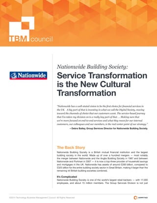 1
©2014 Technology Business Management Council. All Rights Reserved
Nationwide Building Society:
Service Transformation
is the New Cultural
Transformation
– Debra Bailey, Group Services Director for Nationwide Building Society.
The Back Story
building society in the world. Made up of over a hundred mergers — most notably
the merger between Nationwide and the Anglia Building Society in 1987 and between
Nationwide and Portman in 2007 — it is now a top-three provider of household savings
and mortgages in the UK. Nationwide has assets of around £200 billion, compared to
£325 billion for the entire building society sector in Great Britain, making it larger than the
remaining 44 British building societies combined.
It’s Complicated
Nationwide Building Society is one of the world’s largest retail bankers — with 17,000
employees, and about 15 million members. The Group Services Division is not just
 