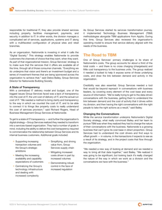 Nationwide Building Society: Service Transformation is the New Cultural Transformation 2
©2014 Technology Business Management Council. All Rights Reserved
responsible for traditional IT, they also provide shared services
including property, facilities management, payments, and
security in addition to IT. In other words, the division manages a
complicated set of services, applications, systems and IT along
branches.
As an organization, Nationwide is investing in what it calls the
“Digital Society.” This strategy enables Nationwide to provide
customers the channels of choice that they want, when they want.
As part of that organizational mission, Group Services’ strategy is
the time, through all of those consumer channels. “Everything we
do underpins that vision and there’s an investment budget and a
series of investment themes that are being sponsored across the
organization to achieve that,” said Debra Bailey, Group Services
Director for Nationwide Building Society.
A State of Transparency
With a centralized IT delivery model and budget, one of the
biggest issues Group Services faced was a lack of transparency
into the cost of IT, the unit cost of delivery of IT, and the actual run
cost of IT. “We needed a method to bring clarity and transparency
to the way in which we counted the cost of IT, and to be able
to connect it to things like property costs to really understand
the cost of services provision,” said Richard Rogers, Head of
Business Management Group Services at Nationwide.
To get to a state of IT transparency — and further the organization’s
digital strategy – Group Services realized they needed to transform
into a services-based organization. They had a number of goals in
mind, including the ability to deliver the cost transparency required
to commercialize the relationship between Group Services and its
internal business customers. Additional goals included:
Supporting increasing
transaction volumes and
the Group’s strategic
ambitions
Meeting the increasing
availability and capability
expectations of customers
Centralizing the Group’s
technology infrastructure
and dealing with
increased complexity
Simplifying, and driving
value from, Group
Services supply chain
Mitigating increased
costs driven in part by
increased volumes
Demonstrating robust
control in the face of
increased regulation
As Group Services started its services transformation journey,
it implemented Technology Business Management (TBM)
methodologies alongside TBM applications from Apptio. During
this time, Group Services also reviewed the organization’s
operating model to ensure that service delivery aligned with the
needs of the business.
The Road to TBM
One of Group Services’ primary challenges is its share of
Nationwide’s costs. The group accounts for about a third of the
total costs — and there is no cross charging (chargeback) and
little cost transparency to the business units. The group realized
it needed a toolset to help it expose some of those underlying
costs, and draw the link between demand and activity in the
organization.
Credibility was also essential. Group Services needed a tool
that would be beyond reproach in conversations with business
leaders, by covering every element of the cost base and every
source of information. “We’re really trying to get to the data-driven
conversations with the business, getting them to understand the
link between demand and the cost of activity that it drives within
my division, and then having the right conversations with the right
people to take the right actions as a result,” said Bailey.
Changing the Conversations
While the service transformation underpins Nationwide’s Digital
Society strategy, what really convinced Bailey and her team to
pursue TBM was when they realized they had to change the nature
of their conversations with the business. Nationwide is a growing
business that can’t grow its cost base in direct proportion. Group
the organization.
“We needed a new way of looking at demand and we needed a
way to bring all that data together,” said Bailey. “We realized it
the nature of the way in which we work as a division and the
conversations we have with the business.”
 