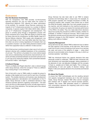Nationwide Building Society: Service Transformation is the New Cultural Transformation 3
©2014 Technology Business Management Council. All Rights Reserved
Outcomes
Run the Business Investments
With the transparency that TBM provides run-the-business
spending decisions can now be made within the context of
infrastructure platforms TCO, allowing for better optimization
of the portfolio. For example, Group Services outsources the
companies. It spends roughly £100 million ($160 million US) per
year on IT infrastructure management and development. The
group is currently going through a renegotiation process with
those companies and is using TBM with Apptio to build the case
for those costs and do comparisons. As Mike Pighills, Head of IT
Service Delivery observes “With supply side management, one
of the cool things is that I now have better data then they have.
And when we come to doing negotiations it’s fantastic that I am
in a position of power. I can start making decisions based on fact
rather than supposition about a collection of data sources.”
Part of that journey is working toward a clear view of unit cost and
demand volumes with a detailed breakdown of the composition
of unit cost. “This will form a foundation for a more metrics-based
view and an understanding of productivity improvements (or not).
I think we’ll take somewhere between six and seven percent of our
IT unit cost out by doing this analysis, that’s somewhere between
$10 and $13 million,” said Rogers.
A Cultural Change
There is, as Bailey and Rogers describe it, also a cultural change
way of doing things” is now embraced.
Part of that shift is due to TBM’s ability to enable the group to
develop a fully loaded end-to-end cost for each line of business
system. This enables decisions and business case development
estate. Group Services is able to understand demand to help
them the cost of their decisions. This has been part of the cultural
change,” said Rogers.
Group Services has also been able to use TBM to analyze
business and technology data in unique ways. For example, its
ATM program operates and manages thousands of ATMs. By
combining property data, property costs (rental cost of where
the ATMs are located), usage data, how many people transact on
the machine, and who transacts on the machine (customers vs.
non customers), the group can assess the business performance
of the ATMs in its estate. They now make data-driven decisions
big decisions recently around this area which has resulted in quite
talking multi-millions of dollars.”
Capacity Management
Group Services has also utilized TBM to determine how to deliver
the right capacity to the business, at the right time. “We’ve done
quite a lot of work in terms of looking at how some of our services
are used, and some of the patterns of usage — using cloud
services to accommodate some changes in the way in which our
business operates,” said Bailey.
TBM has introduced factors into capacity decisions that were
previously unused or underused. “TBM has been introduced with
cost dimensions and associated language, raising awareness of
the elements of cost, cost allocation strategies and the concepts
understanding of cost and quality of decision making,” said
context.
It’s About the People
To ensure that TBM methodologies and the resulting demand
and capacity management decisions are in line with business
that interface with IT leaders and internal business partners.
Together, they review TBM generated reports to understand
how consumption decisions are impacting costs and to make
necessary adjustments.
 