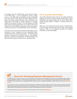 Nationwide Building Society: Service Transformation is the New Cultural Transformation 4
©2014 Technology Business Management Council. All Rights Reserved
About the Technology Business Management Council
The TBM Council is a group of more than 1,200 CIOs and other business and technology executives who are passionate about applying
business disciplines to better run their technology organizations. Founded by Apptio, the leading and independent provider of TBM solutions,
technical
advisor.
value by balancing the supply of and demand for technology services. The Council’s objectives are to publish a generally accepted set of
TBM practices and facilitate benchmarking by business technology leaders against those practices.
The Council is open to any qualifying CIO or senior IT executive. Learn more at TBMCouncil.org.
For example, each set of TBM reports is built around an object
in the TBM model — such as applications, servers, storage
group with interest in each object and meets regularly with that
group. The service manager discusses costs, consumption, and
requirements while taking an iterative approach to providing
insight into the subject of interest. “This has resulted in the TBM
through the IT service delivery organization, ensuring the solution
continuously improves to meet stakeholder needs,” said Rogers.
At the same time, Group Services created a TBM steering group
consisting of senior managers from each stakeholder group,
including those with a governance interest. The steering group
provides an approval and escalation path for cost allocation
decisions, prioritizes the development of TBM technology, and
helps with other decisions where there are contending views.
It’s A Journey: Next Steps
Using TBM, Nationwide Group Services has made tremendous
progress with both its internal services transformation and its
organization-wide digital strategy. But the group realizes TBM,
and the services transition it enables, is a journey rather than a
destination.
Bailey has a vision that Group Services will be a Trusted Partner
to the business ‘delivering great service today whilst shaping
tomorrow.’ TBM is a key capability providing the underlying
information to make that possible.
 