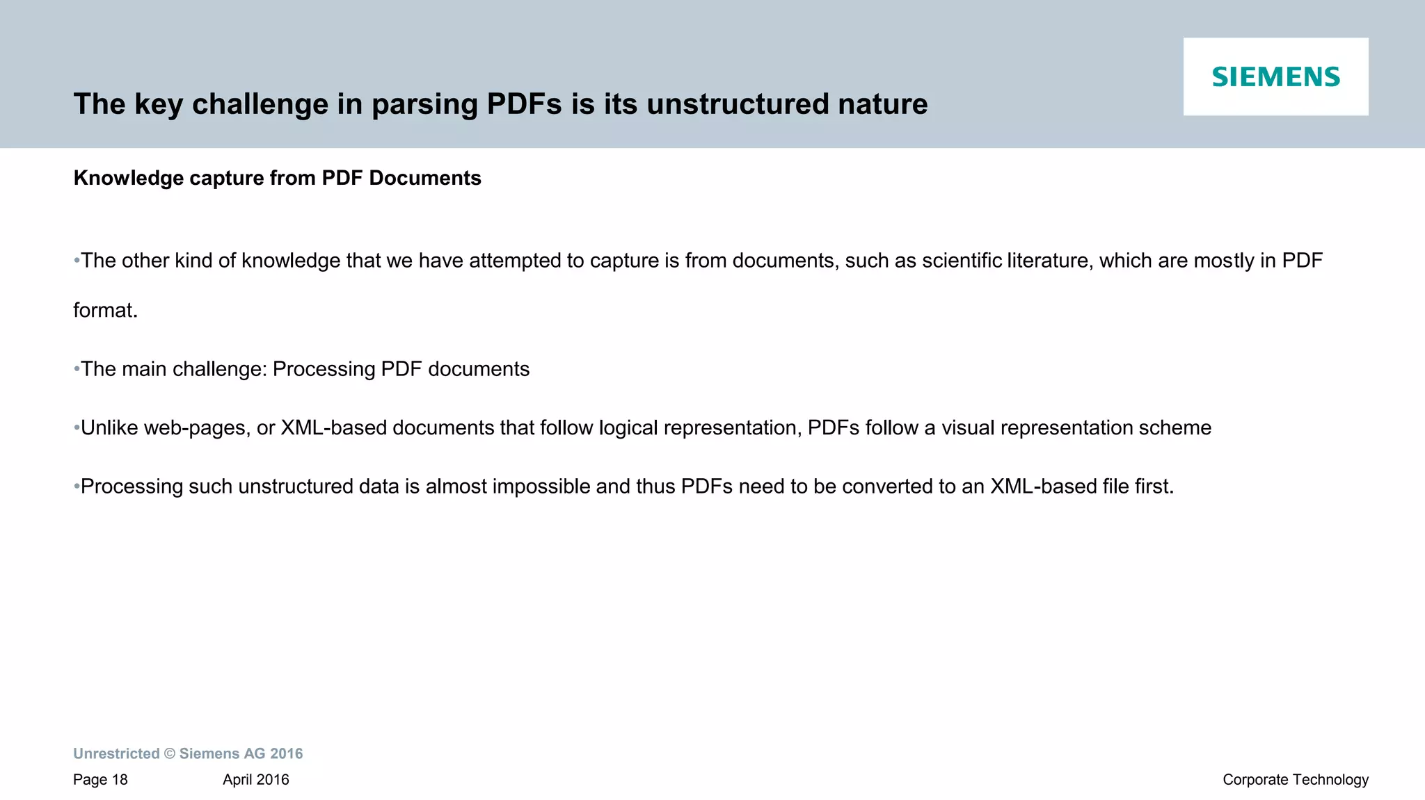 Unrestricted © Siemens AG 2016
April 2016Page 18 Corporate Technology
The key challenge in parsing PDFs is its unstructured nature
•The other kind of knowledge that we have attempted to capture is from documents, such as scientific literature, which are mostly in PDF
format.
•The main challenge: Processing PDF documents
•Unlike web-pages, or XML-based documents that follow logical representation, PDFs follow a visual representation scheme
•Processing such unstructured data is almost impossible and thus PDFs need to be converted to an XML-based file first.
Knowledge capture from PDF Documents
 