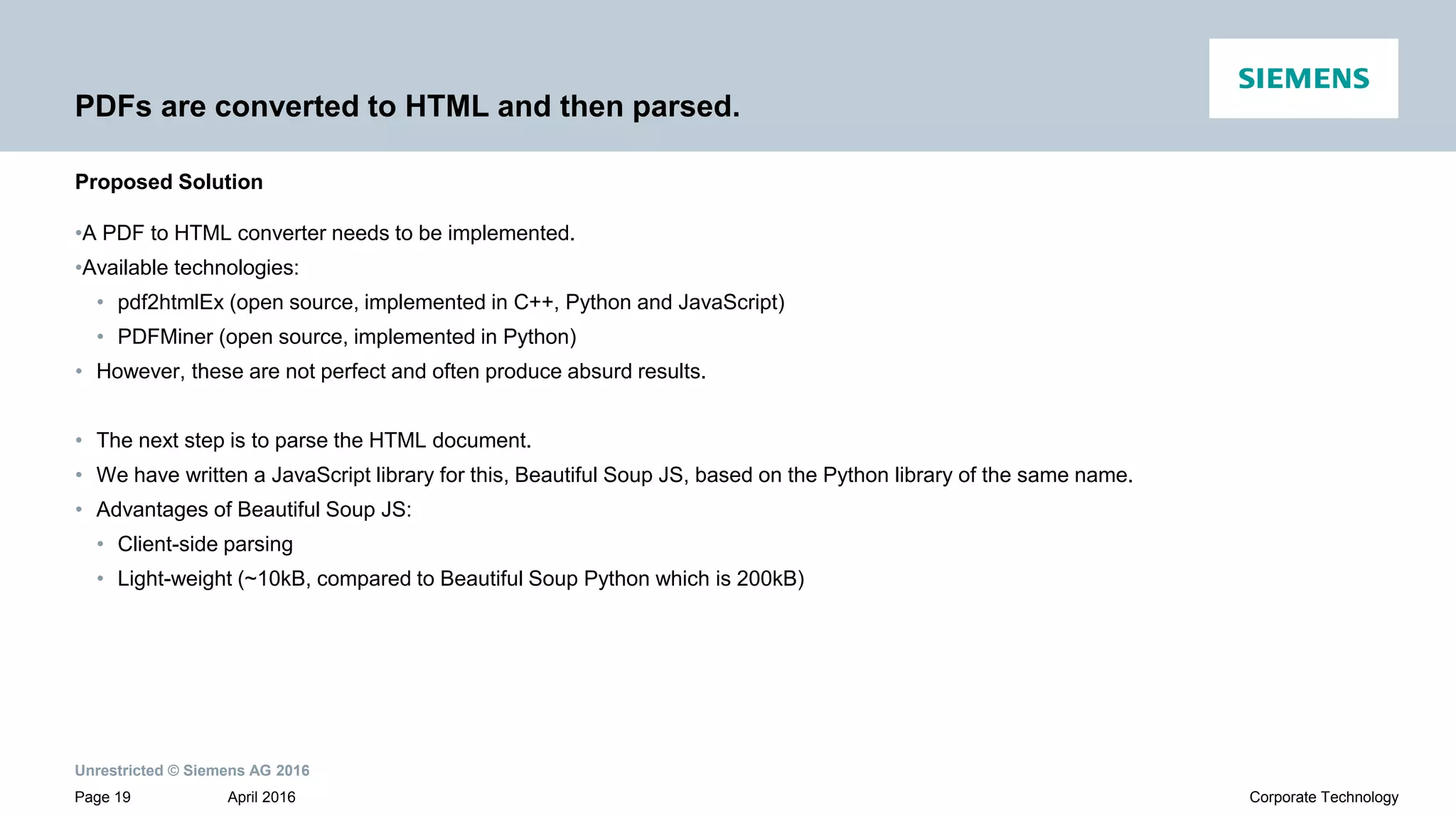 Unrestricted © Siemens AG 2016
April 2016Page 19 Corporate Technology
PDFs are converted to HTML and then parsed.
•A PDF to HTML converter needs to be implemented.
•Available technologies:
• pdf2htmlEx (open source, implemented in C++, Python and JavaScript)
• PDFMiner (open source, implemented in Python)
• However, these are not perfect and often produce absurd results.
• The next step is to parse the HTML document.
• We have written a JavaScript library for this, Beautiful Soup JS, based on the Python library of the same name.
• Advantages of Beautiful Soup JS:
• Client-side parsing
• Light-weight (~10kB, compared to Beautiful Soup Python which is 200kB)
Proposed Solution
 