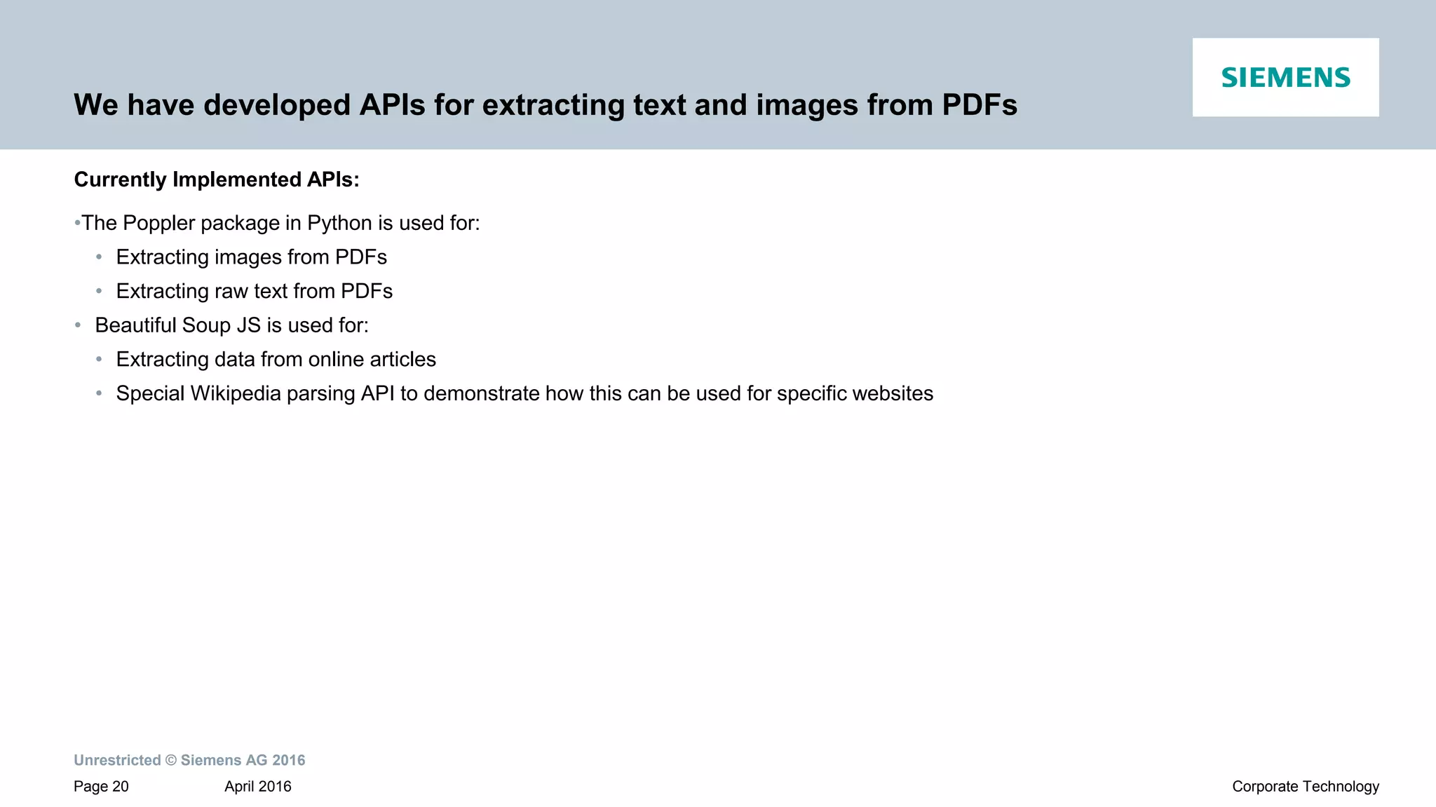 Unrestricted © Siemens AG 2016
April 2016Page 20 Corporate Technology
We have developed APIs for extracting text and images from PDFs
•The Poppler package in Python is used for:
• Extracting images from PDFs
• Extracting raw text from PDFs
• Beautiful Soup JS is used for:
• Extracting data from online articles
• Special Wikipedia parsing API to demonstrate how this can be used for specific websites
Currently Implemented APIs:
 